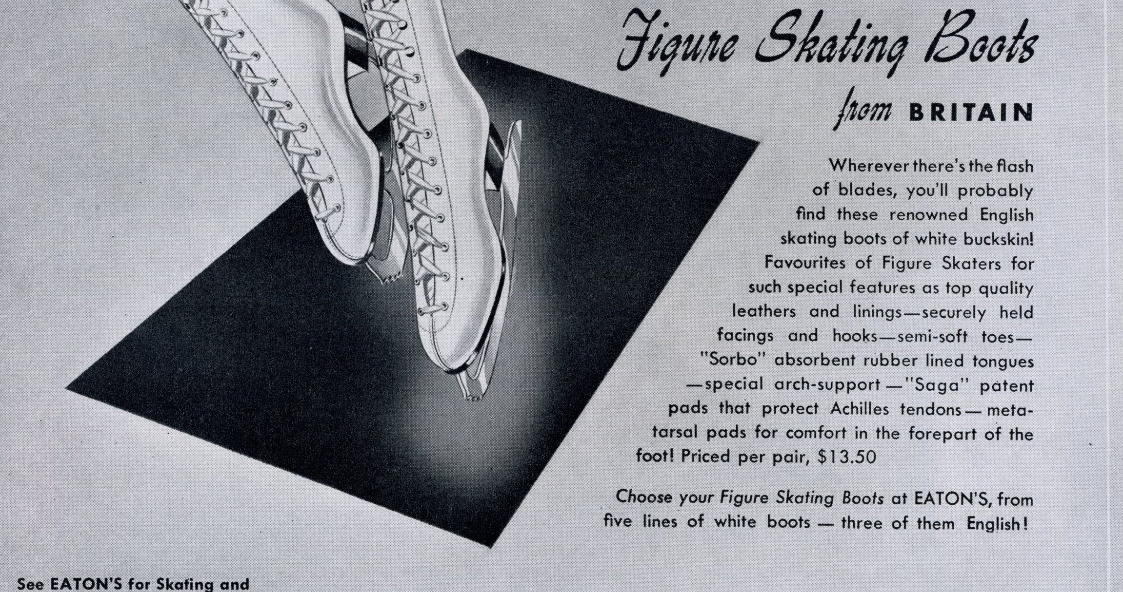 A black and white ad featuring an illustration of white, lace-up figure skates. The text includes: “Where ever there’s the flash of blades, you’ll probably find these renowned English skating boots of white buckskin! Favourites of Figure Skaters for such special features as top quality leathers and linings – securely held facings and hooks – semi-soft toes – “Sorbo” absorbent rubber lined tongues – special arch support – “Saga” patent pads that protect Achilles tendons – metatarsal pads for comfort in the forepart of the foot! Priced per pair, $13.50. Choose your figure skating boots at Eaton’s, rom five lines of white boots – three of them English!”